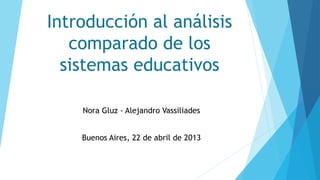 Introducción al análisis
comparado de los
sistemas educativos
Nora Gluz - Alejandro Vassiliades
Buenos Aires, 22 de abril de 2013
 