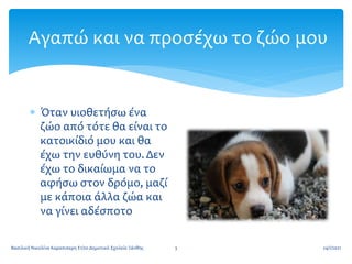 Αγαπώ και να προσέχω το ζώο μου
 Όταν υιοθετήσω ένα
ζώο από τότε θα είναι το
κατοικίδιό μου και θα
έχω την ευθύνη του. Δεν
έχω το δικαίωμα να το
αφήσω στον δρόμο, μαζί
με κάποια άλλα ζώα και
να γίνει αδέσποτο
24/1/2021
3
Βασιλική Νικολίνα Καραπιπερη Ε1/2ο Δημοτικό Σχολείο Ξάνθης
 