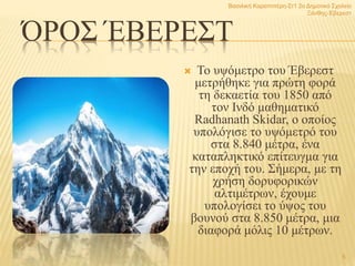 ΌΡΟΣ ΈΒΕΡΕΣΤ
 Το υψόμετρο του Έβερεστ
μετρήθηκε για πρώτη φορά
τη δεκαετία του 1850 από
τον Ινδό μαθηματικό
Radhanath Skidar, ο οποίος
υπολόγισε το υψόμετρό του
στα 8.840 μέτρα, ένα
καταπληκτικό επίτευγμα για
την εποχή του. Σήμερα, με τη
χρήση δορυφορικών
αλτιμέτρων, έχουμε
υπολογίσει το ύψος του
βουνού στα 8.850 μέτρα, μια
διαφορά μόλις 10 μέτρων.
Βασιλική Καραπιπέρη-Στ1 2ο Δημοτικό Σχολείο
Ξάνθης-Έβερεστ
5
 