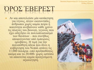 ΌΡΟΣ ΈΒΕΡΕΣΤ
 Αν και αποτελούσε μία κατάκτηση
για λίγους, πλέον εκατοντάδες
άνθρωποι χωρίς καμία πείρα ή
ικανότητα ανεβαίνουν κάθε χρόνο
τις πλαγιές του βουνού, γεγονός που
έχει οδηγήσει σε πολλαπλασιασμό
των θανάτων – που συνήθως
αποφεύγονταν από έμπειρους
ορειβάτες. Η τιμή για την
πολυπόθητη άδεια που δίνει η
κυβέρνηση του Νεπάλ φτάνει τις
11.000 δολάρια -υπό προϋποθέσεις
ακόμη και τα 20.000- χωρίς ωστόσο
να απαιτείται καμία προηγούμενη
αξιολόγηση.
Βασιλική Καραπιπέρη-Στ1 2ο Δημοτικό Σχολείο
Ξάνθης-Έβερεστ
7
 