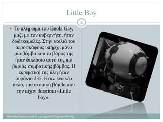 Little Boy
Βασιλική Καραπιπέρη-Στ1 2ο Δημοτικό Σχολείο Ξάνθης
3
 Το πλήρωμα του Enola Gay,
μαζί με τον κυβερνήτη, ήταν
δωδεκαμελές. Στην κοιλιά του
αεροσκάφους υπήρχε μόνο
μία βόμβα που το βάρος της
ήταν διπλάσιο αυτό της πιο
βαριάς συμβατικής βόμβας. Η
εκρηκτική της ύλη ήταν
ουράνιο 235. Ηταν ένα νέο
όπλο, μια ατομική βόμβα που
την είχαν βαφτίσει «Little
boy».
 