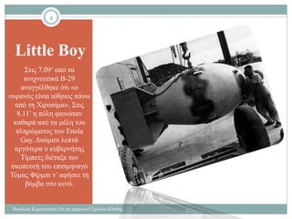 Little Boy
Στις 7.09’ από τα
ανιχνευτικά Β-29
αναγγέλθηκε ότι «ο
ουρανός είναι αίθριος πάνω
από τη Χιροσίμα». Στις
8.11’ η πόλη φαινόταν
καθαρά από τα μέλη του
πληρώματος του Enola
Gay. Δυόμισι λεπτά
αργότερα ο κυβερνήτης
Τίμπετς διέταξε τον
σκοπευτή του επισμηναγό
Τόμας Φίρμπι ν’ αφήσει τη
βόμβα στο κενό.
4
Βασιλική Καραπιπέρη-Στ1 2ο Δημοτικό Σχολείο Ξάνθης
 