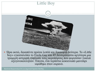 Little Boy
Βασιλική Καραπιπέρη-Στ1 2ο Δημοτικό Σχολείο Ξάνθης
5
 Ώρα οκτώ, δεκαπέντε πρώτα λεπτά και δεκαεφτά δεύτερα. Το «Little
boy» εγκαταλείπει το Enola Gay και 45 δευτερόλεπτα αργότερα μια
τρομερή αστραπή τύφλωσε τους αεροπόρους που φορούσαν γυαλιά
οξυγονοκολλητών. Έπειτα, ένα τεράστιο κοκκινωπό μανιτάρι
υψώθηκε στον ουρανό.
 