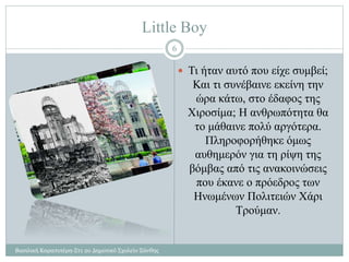 Little Boy
Βασιλική Καραπιπέρη-Στ1 2ο Δημοτικό Σχολείο Ξάνθης
6
 Τι ήταν αυτό που είχε συμβεί;
Και τι συνέβαινε εκείνη την
ώρα κάτω, στο έδαφος της
Χιροσίμα; Η ανθρωπότητα θα
το μάθαινε πολύ αργότερα.
Πληροφορήθηκε όμως
αυθημερόν για τη ρίψη της
βόμβας από τις ανακοινώσεις
που έκανε ο πρόεδρος των
Ηνωμένων Πολιτειών Χάρι
Τρούμαν.
 