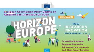 Research
and
Innovation
RESEARCH&
INNOVATION
PROGRAMME 2021 – 27
THE EU
European Commission Policy Update on
Research and Innovation on CCUS
Dr Vassilios Kougionas
European Commission
DG Research and Innovation
Unit: Clean Energy Transition
 