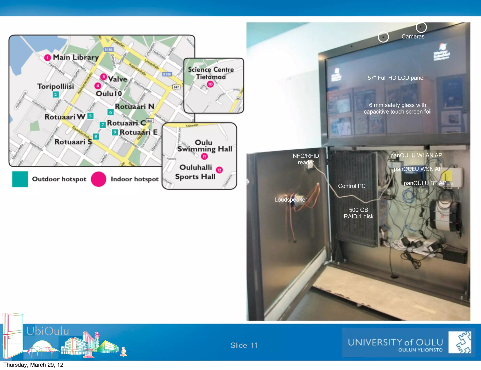Cameras




                                                                  57" Full HD LCD panel



                                                                6 mm safety glass with
                                                              capacitive touch screen foil




                                          NFC/RFID                        panOULU WLAN AP
                                           reader
                                                                           panOULU WSN AP

                                                                               panOULU BT AP
                                                     Control PC

                                    Loudspeaker
                                                        500 GB
                                                       RAID 1 disk




        UbiOulu
                         Slide 11

Thursday, March 29, 12
 