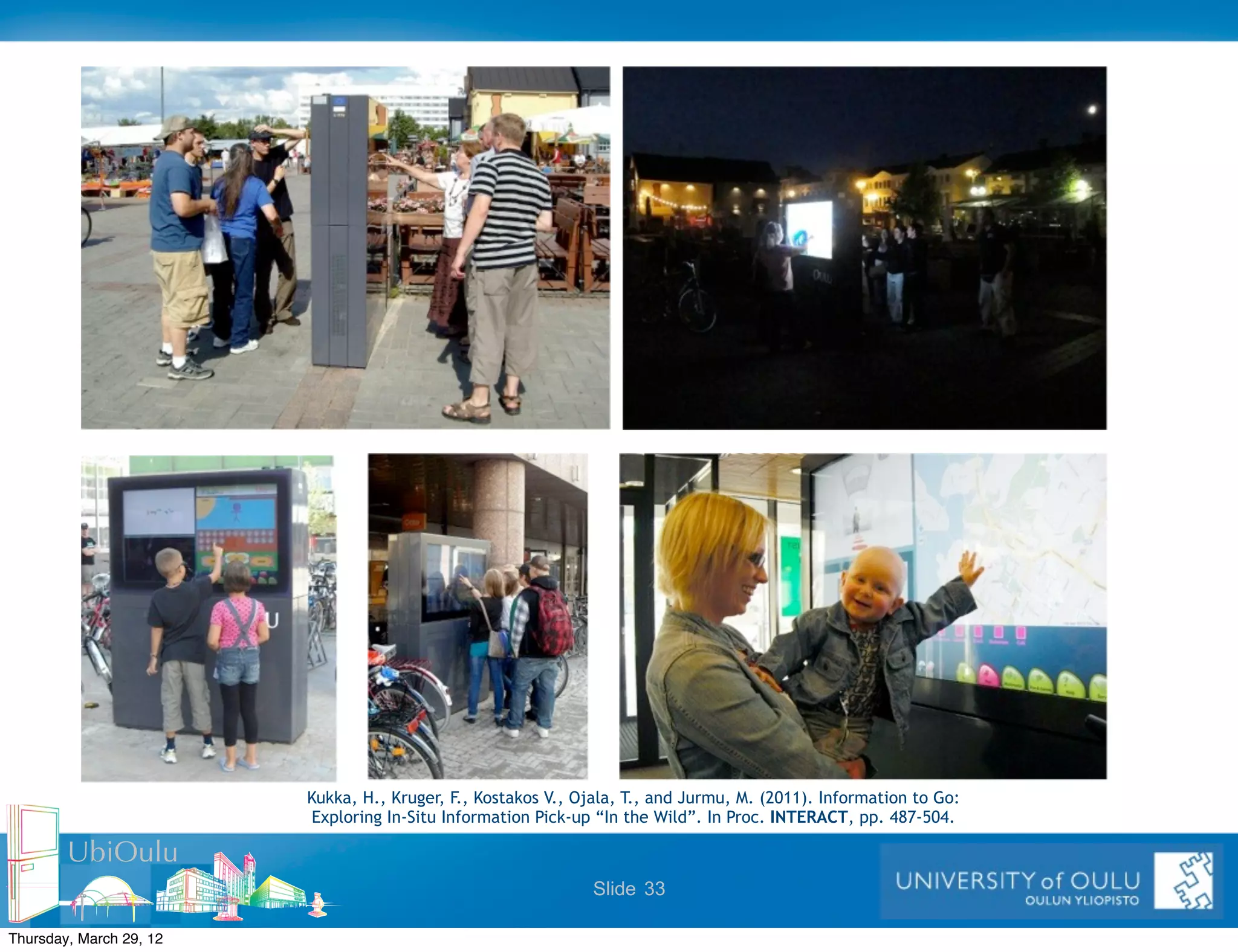 Kukka, H., Kruger, F., Kostakos V., Ojala, T., and Jurmu, M. (2011). Information to Go:
                          Exploring In-Situ Information Pick-up “In the Wild”. In Proc. INTERACT, pp. 487-504.

        UbiOulu
                                                               Slide 33

Thursday, March 29, 12
 