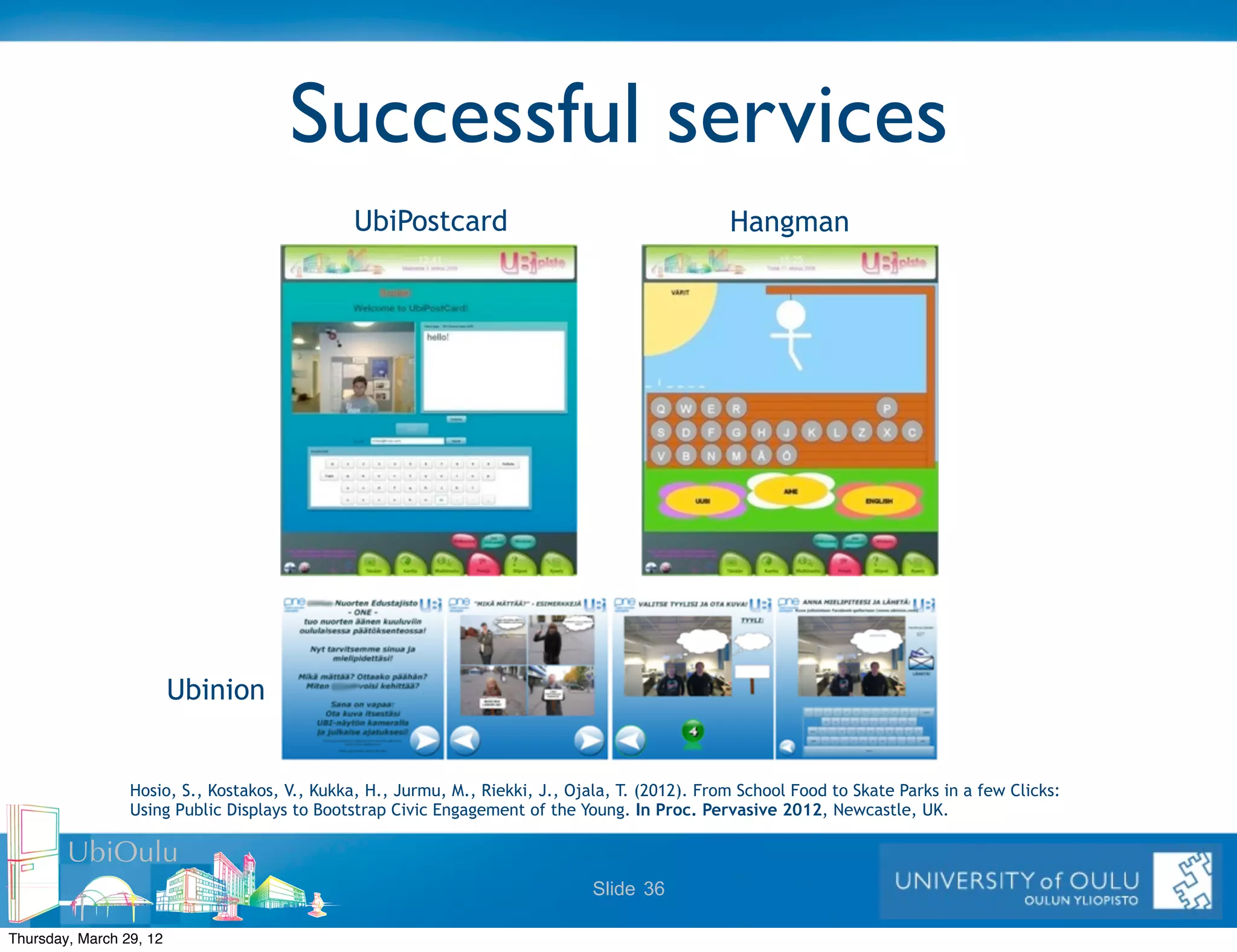 Successful services
                                               UbiPostcard                                       Hangman




                         Ubinion


                 Hosio, S., Kostakos, V., Kukka, H., Jurmu, M., Riekki, J., Ojala, T. (2012). From School Food to Skate Parks in a few Clicks:
                 Using Public Displays to Bootstrap Civic Engagement of the Young. In Proc. Pervasive 2012, Newcastle, UK.

        UbiOulu
                                                                               Slide 36

Thursday, March 29, 12
 