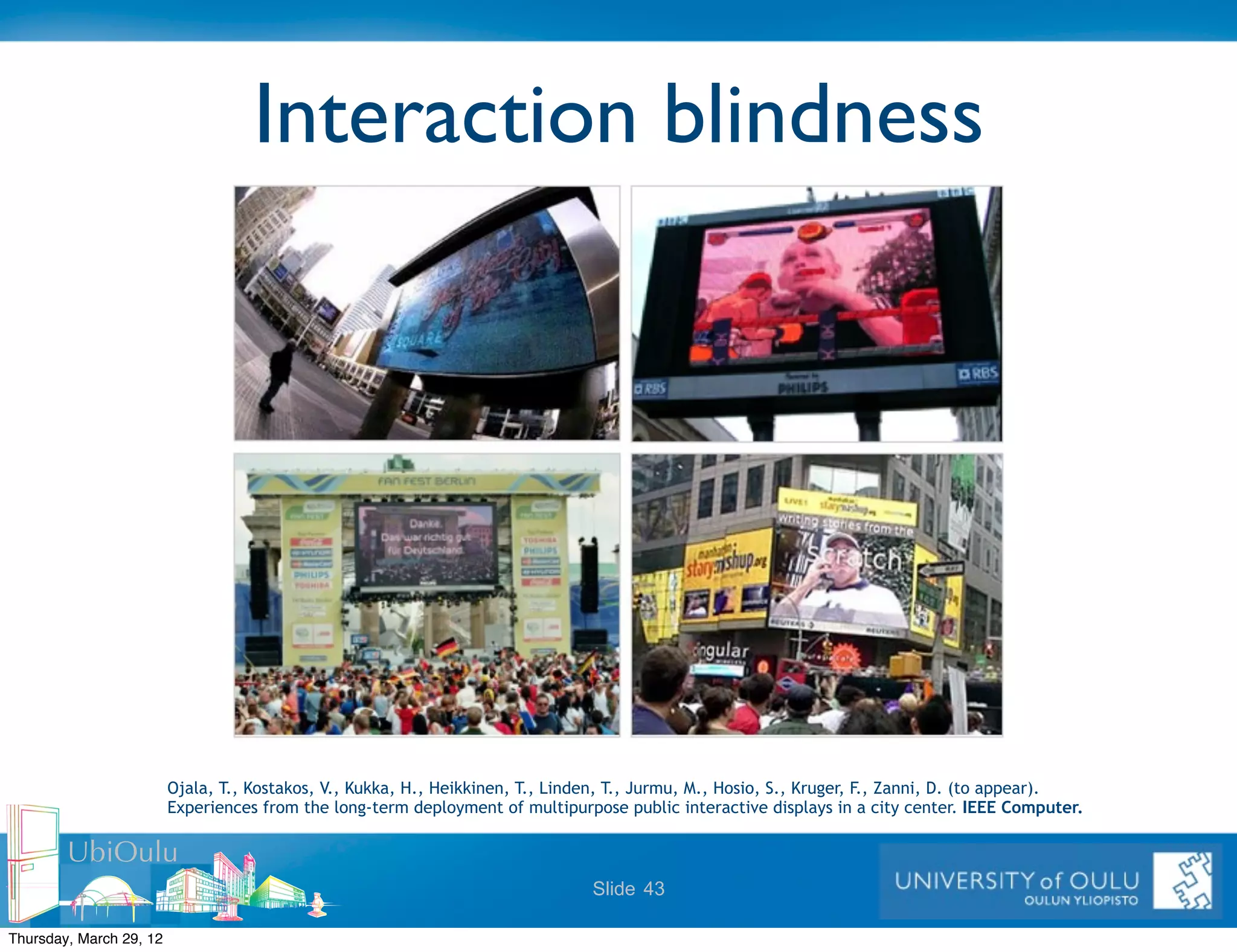 Interaction blindness




                         Ojala, T., Kostakos, V., Kukka, H., Heikkinen, T., Linden, T., Jurmu, M., Hosio, S., Kruger, F., Zanni, D. (to appear).
                         Experiences from the long-term deployment of multipurpose public interactive displays in a city center. IEEE Computer.

        UbiOulu
                                                                                Slide 43

Thursday, March 29, 12
 