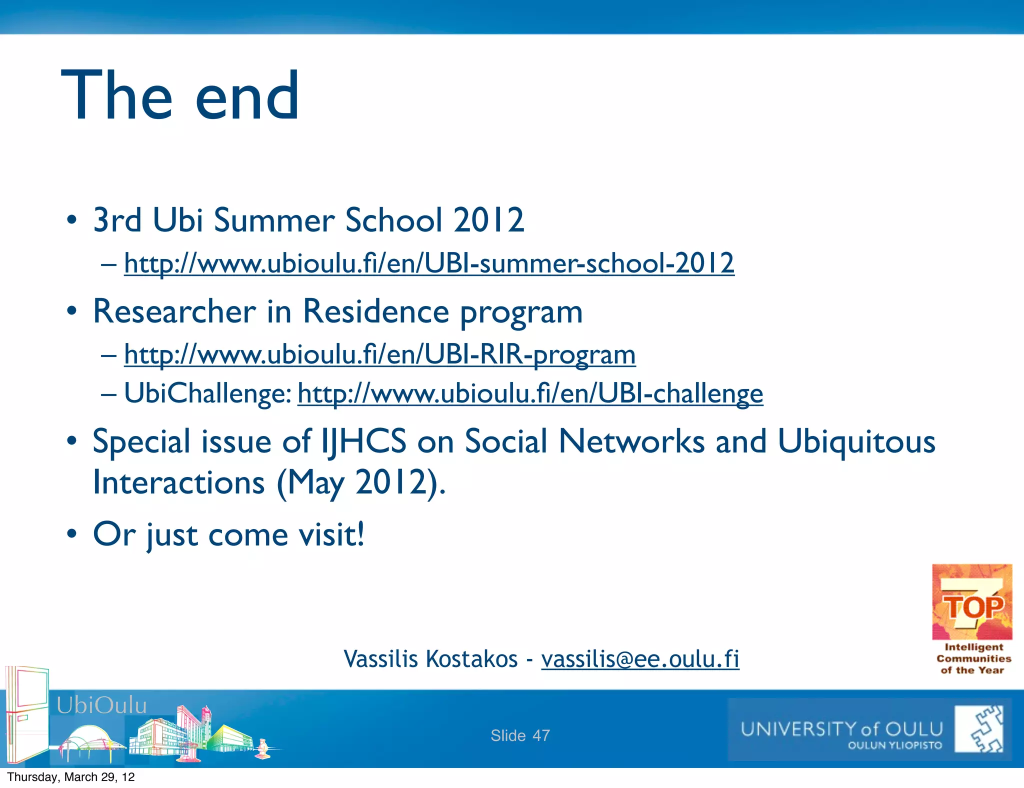 The end
          • 3rd Ubi Summer School 2012
                – http://www.ubioulu.ﬁ/en/UBI-summer-school-2012
          • Researcher in Residence program
                – http://www.ubioulu.ﬁ/en/UBI-RIR-program
                – UbiChallenge: http://www.ubioulu.ﬁ/en/UBI-challenge
          • Special issue of IJHCS on Social Networks and Ubiquitous
            Interactions (May 2012).
          • Or just come visit!


                                   Vassilis Kostakos - vassilis@ee.oulu.fi
        UbiOulu
                                                 Slide 47

Thursday, March 29, 12
 