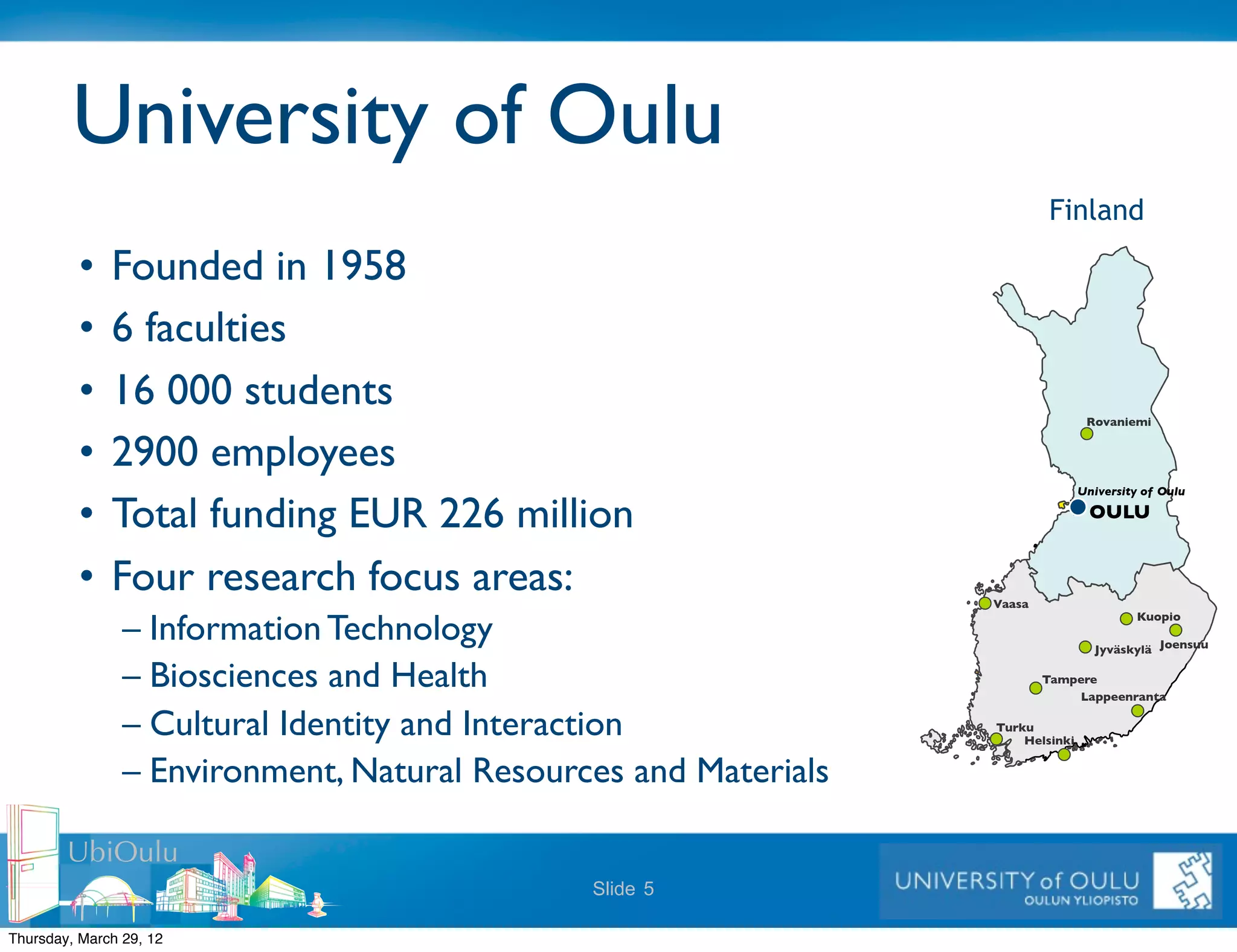 University of Oulu
                                                                             Finland

          •   Founded in 1958
          •   6 faculties
          •   16 000 students
                                                                                     Rovaniemi   !
          •   2900 employees
                                                                                 University of Oulu      !
          •   Total funding EUR 226 million                                          OULU!


          •   Four research focus areas:                             !
                                                                 Vaasa
                                                                                                         !
                – Information Technology
                                                                                            Kuopio

                                                                                                 !
                                                                                      Jyväskylä Joensuu      !
                – Biosciences and Health                                     Tampere  !
                                                                                 Lappeenranta        !
                – Cultural Identity and Interaction              Turku   !
                                                                     Helsinki    !
                – Environment, Natural Resources and Materials

        UbiOulu
                                              Slide 5

Thursday, March 29, 12
 
