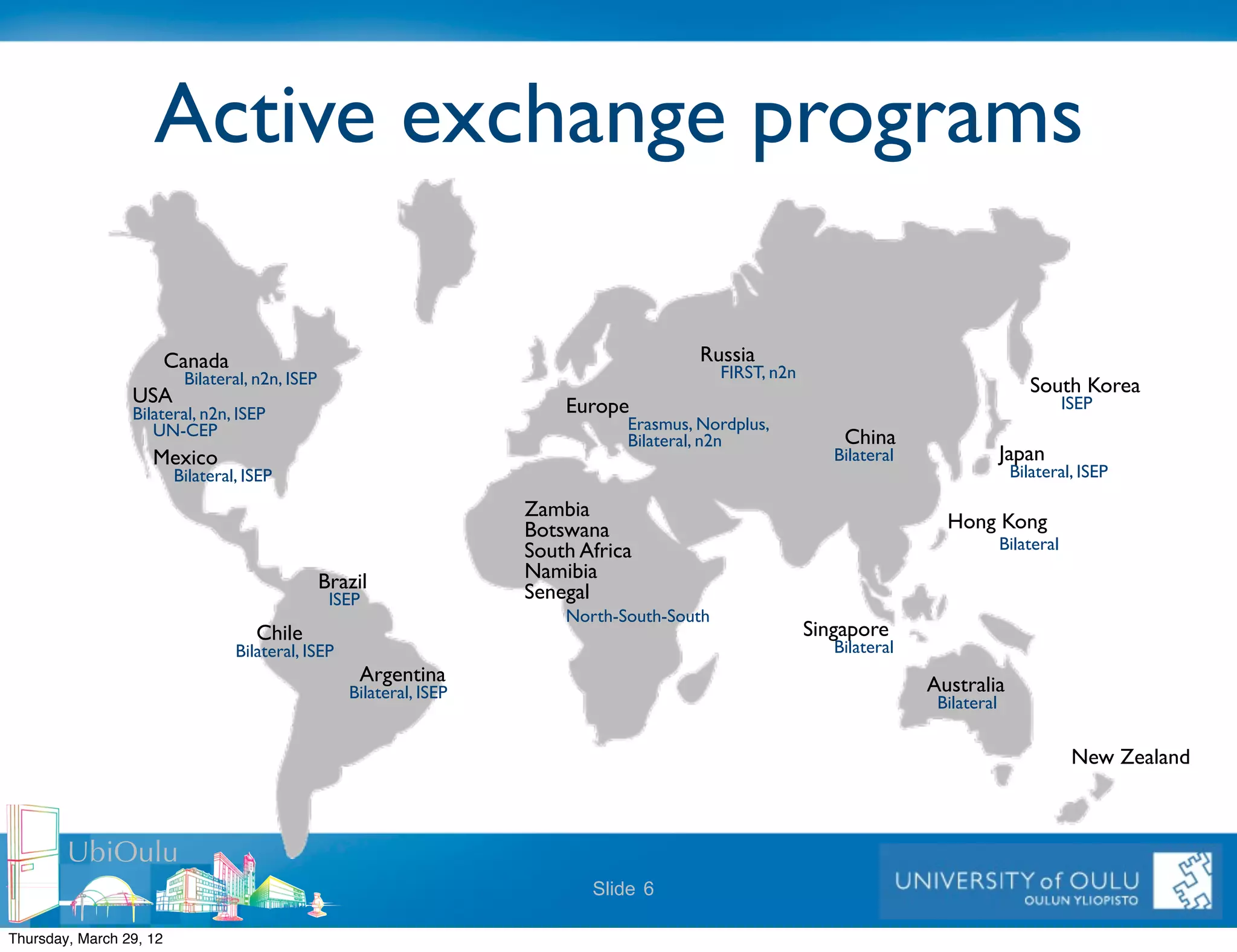 Active exchange programs

                         Canada!                                                             Russia!
                           Bilateral, n2n, ISEP!                                                  FIRST, n2n!
                 USA!                                                                                                                            South Korea!
                                                                             Europe!                                                                 ISEP!
                 Bilateral, n2n, ISEP!
                    UN-CEP!                                                         Erasmus, Nordplus,!
                                                                                    Bilateral, n2n!                 China!
                    Mexico!                                                                                        Bilateral!             Japan!
                          Bilateral, ISEP!                                                                                                    Bilateral, ISEP!

                                                                         Zambia!
                                                                         Botswana!                                                Hong Kong!
                                                                         South Africa!                                                    Bilateral!

                                               Brazil!                   Namibia!
                                                   ISEP!                 Senegal!
                                                                             North-South-South!
                                      Chile!                                                                    Singapore!
                                   Bilateral, ISEP!                                                                Bilateral!
                                                       Argentina!                                                               Australia!
                                                      Bilateral, ISEP!
                                                                                                                                 Bilateral!


                                                                                                                                                       New Zealand!



        UbiOulu
                                                                                Slide 6

Thursday, March 29, 12
 