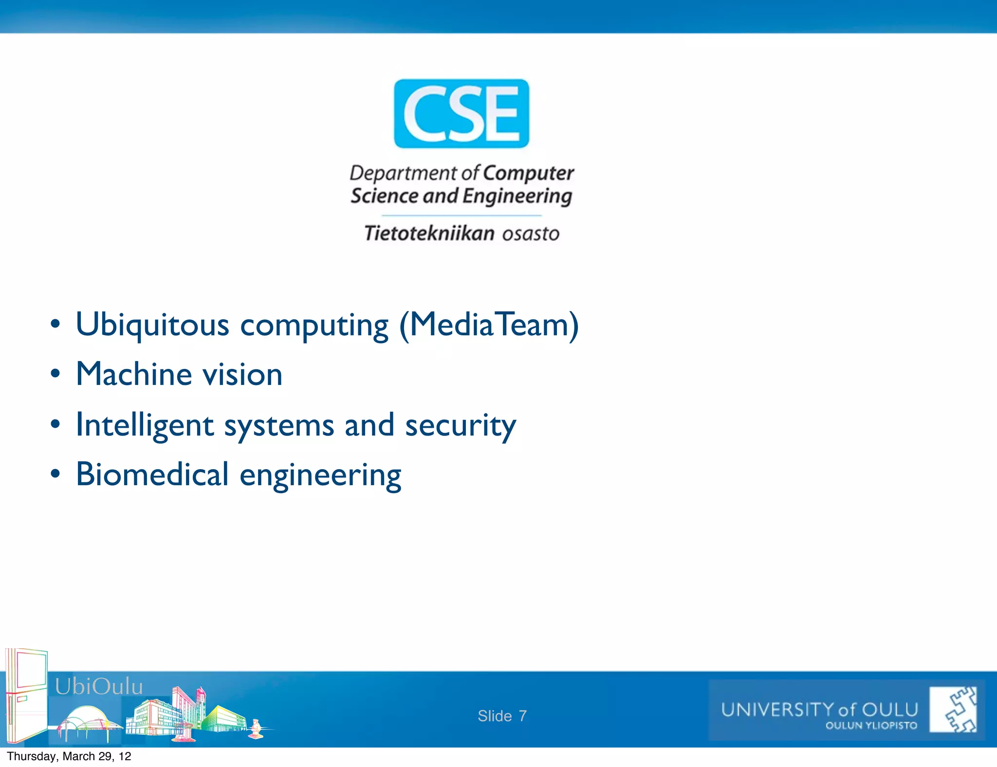 •    Ubiquitous computing (MediaTeam)
       •    Machine vision
       •    Intelligent systems and security
       •    Biomedical engineering




        UbiOulu
                                     Slide 7

Thursday, March 29, 12
 
