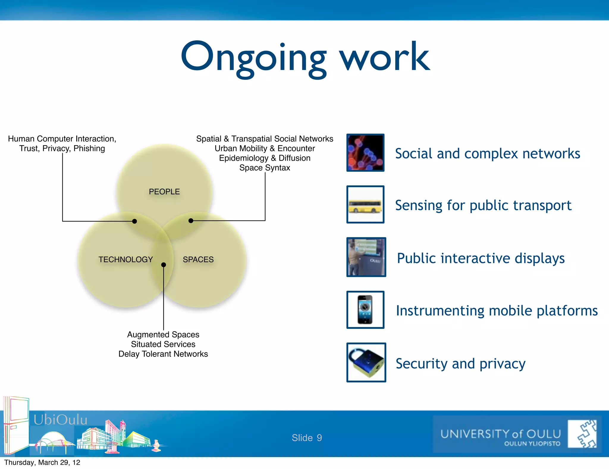 Ongoing work
 Human Computer Interaction,                      Spatial & Transpatial Social Networks
   Trust, Privacy, Phishing                            Urban Mobility & Encounter
                                                        Epidemiology & Diffusion          Social and complex networks
                                                              Space Syntax

                                      PEOPLE

                                                                                          Sensing for public transport


                         TECHNOLOGY            SPACES                                     Public interactive displays


                                                                                          Instrumenting mobile platforms
                                 Augmented Spaces
                                  Situated Services
                               Delay Tolerant Networks
                                                                                          Security and privacy


        UbiOulu
                                                                           Slide 9

Thursday, March 29, 12
 