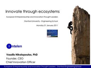 Innovate through ecosystems
  European Entrepreneurship and Innovation Thought Leaders

                      Stanford University - Engineering School

                                    Monday 31 January 2011




  Vassilis Nikolopoulos, PhD
  Founder, CEO
  Chief Innovation Officer
European Entrepreneurship and Innovation Thought Leaders - Stanford Engineering School
 