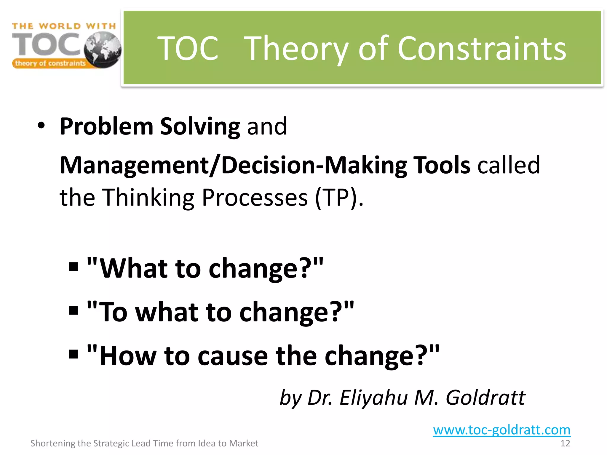 TOC Theory of Constraints

 • Problem Solving and
   Management/Decision-Making Tools called
   the Thinking Processes (TP).

         "What to change?"
         "To what to change?"
         "How to cause the change?"
                                                         by Dr. Eliyahu M. Goldratt
                                                                         www.toc-goldratt.com
Shortening the Strategic Lead Time from Idea to Market                                     12
 