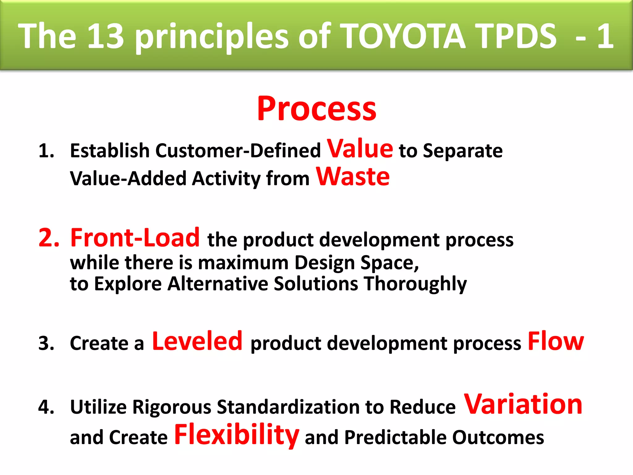 The 13 principles of TOYOTA TPDS - 1
                        Process
 1. Establish Customer-Defined Value to Separate
    Value-Added Activity from Waste

 2. Front-Load the product development process
    while there is maximum Design Space,
    to Explore Alternative Solutions Thoroughly

 3. Create a   Leveled product development process Flow

 4. Utilize Rigorous Standardization to Reduce Variation
    and Create Flexibility and Predictable Outcomes
 