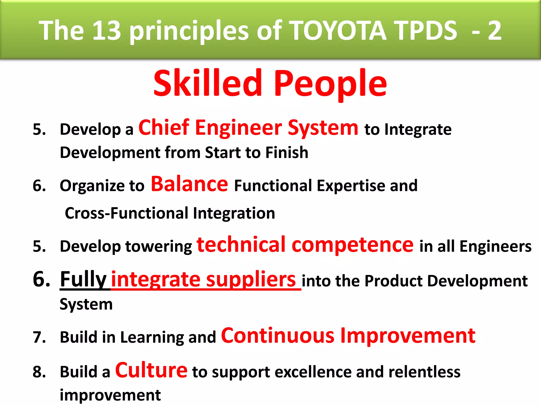 The 13 principles of TOYOTA TPDS - 2
                 Skilled People
5. Develop a Chief Engineer System to Integrate
   Development from Start to Finish
6. Organize to   Balance Functional Expertise and
    Cross-Functional Integration
5. Develop towering technical competence in all Engineers
6. Fully integrate suppliers into the Product Development
   System
7. Build in Learning and Continuous Improvement
8. Build a Culture to support excellence and relentless
   improvement
 