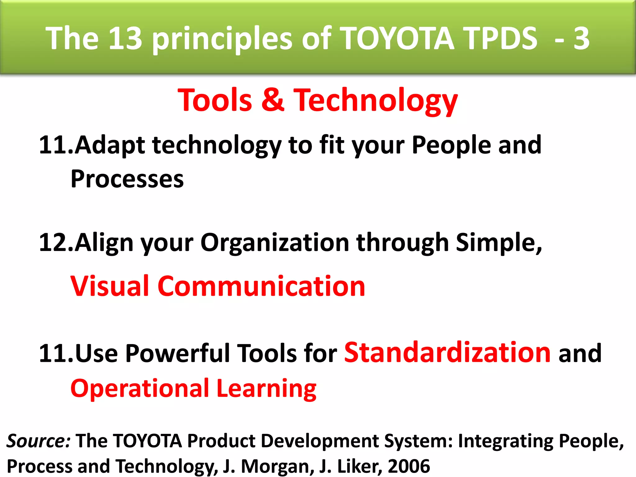 The 13 principles of TOYOTA TPDS - 3
                  Tools & Technology
   11.Adapt technology to fit your People and
     Processes

   12.Align your Organization through Simple,
      Visual Communication

   11.Use Powerful Tools for Standardization and
     Operational Learning
Source: The TOYOTA Product Development System: Integrating People,
Process and Technology, J. Morgan, J. Liker, 2006
 