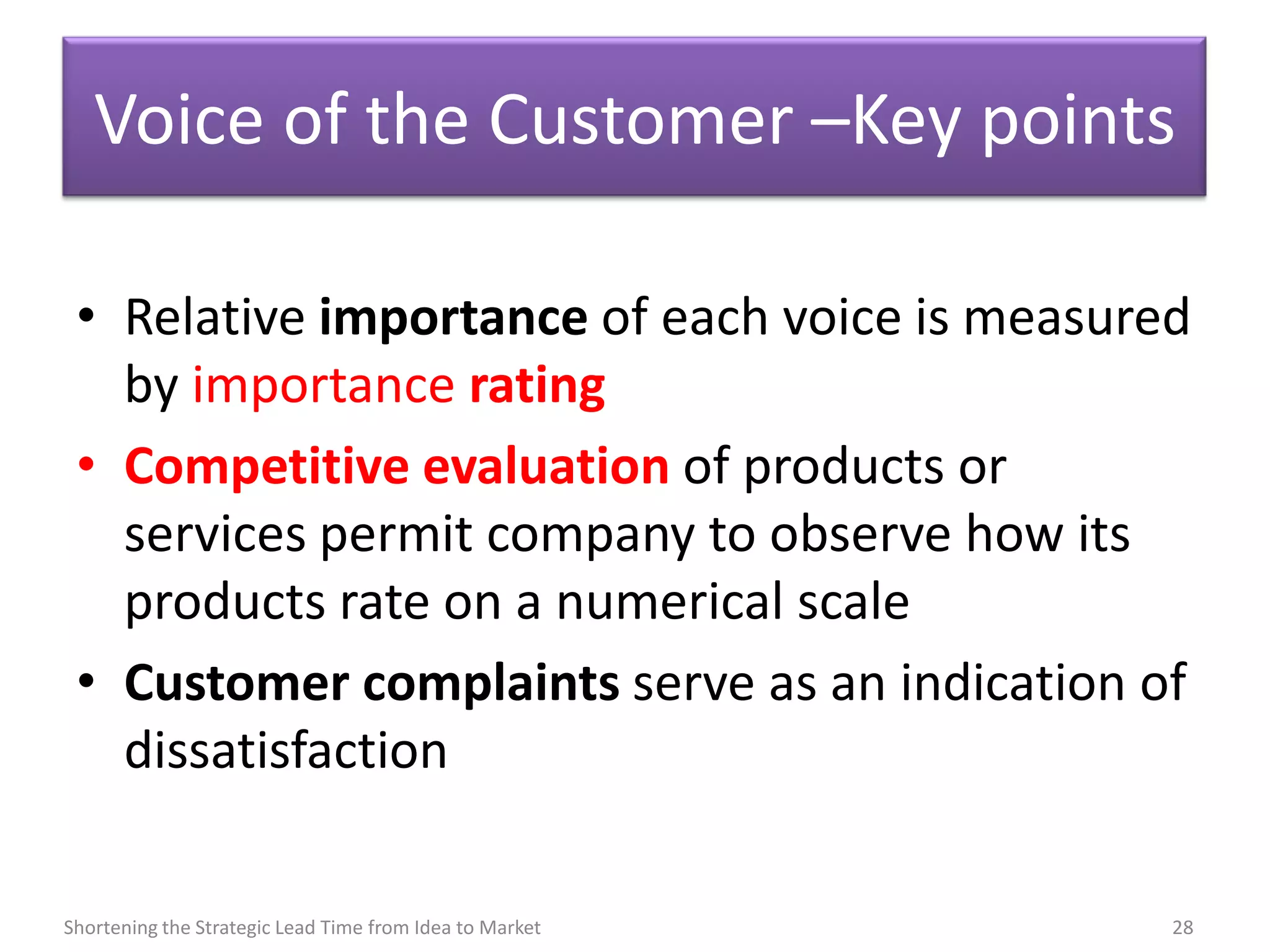 Voice of the Customer –Key points

 • Relative importance of each voice is measured
   by importance rating
 • Competitive evaluation of products or
   services permit company to observe how its
   products rate on a numerical scale
 • Customer complaints serve as an indication of
   dissatisfaction

Shortening the Strategic Lead Time from Idea to Market   28
 