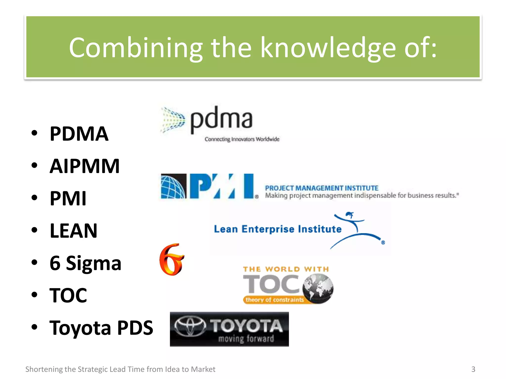Combining the knowledge of:

 •    PDMA
 •    AIPMM
 •    PMI
 •    LEAN
 •    6 Sigma
 •    TOC
 •    Toyota PDS
Shortening the Strategic Lead Time from Idea to Market   3
 