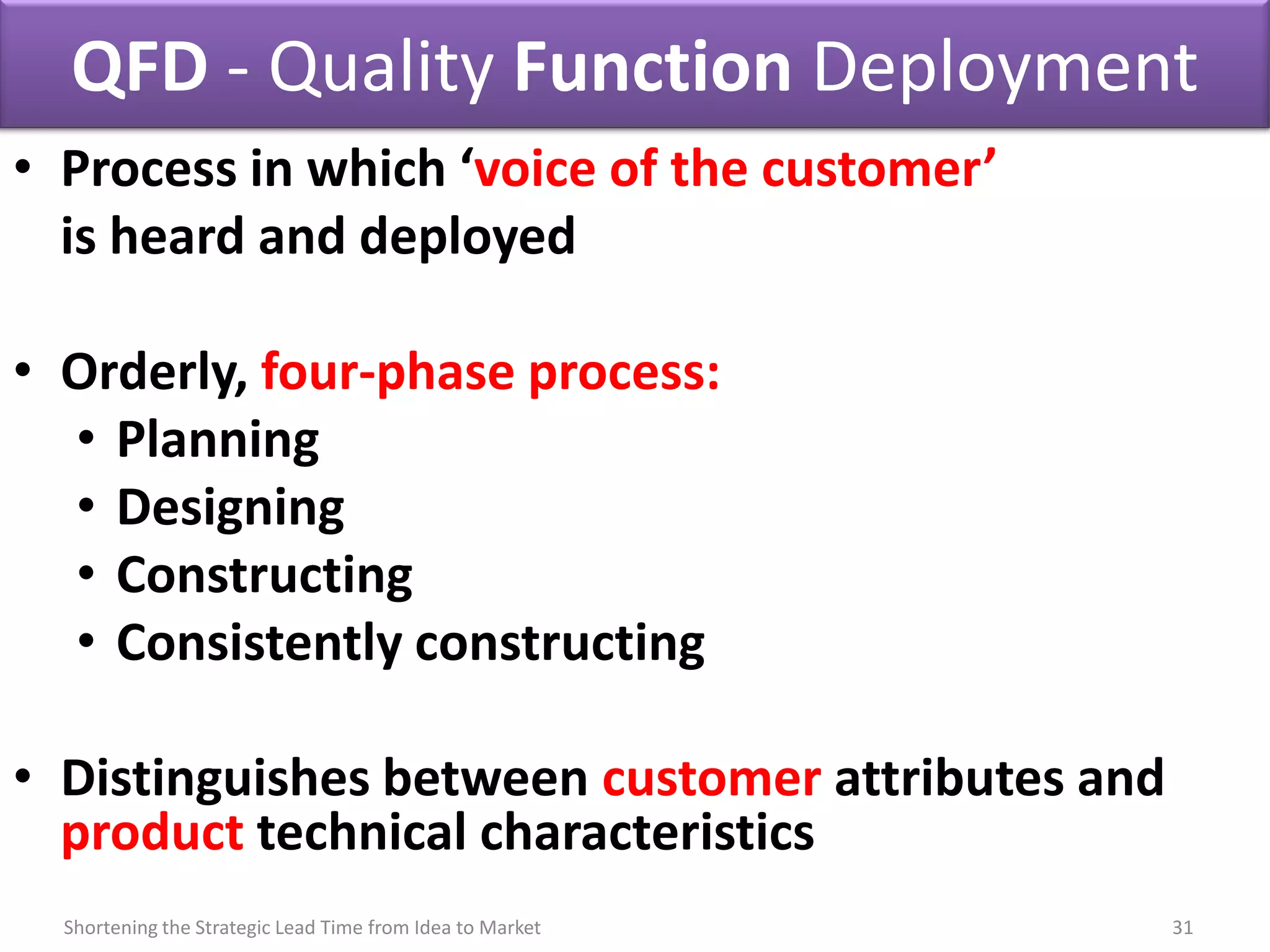 QFD - Quality Function Deployment
• Process in which ‘voice of the customer’
  is heard and deployed

• Orderly, four-phase process:
  • Planning
  • Designing
  • Constructing
  • Consistently constructing

• Distinguishes between customer attributes and
  product technical characteristics
  Shortening the Strategic Lead Time from Idea to Market   31
 