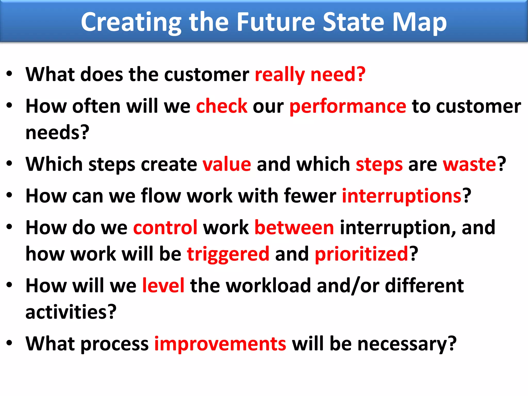 Creating the Future State Map
• What does the customer really need?
• How often will we check our performance to customer
  needs?
• Which steps create value and which steps are waste?
• How can we flow work with fewer interruptions?
• How do we control work between interruption, and
  how work will be triggered and prioritized?
• How will we level the workload and/or different
  activities?
• What process improvements will be necessary?
 