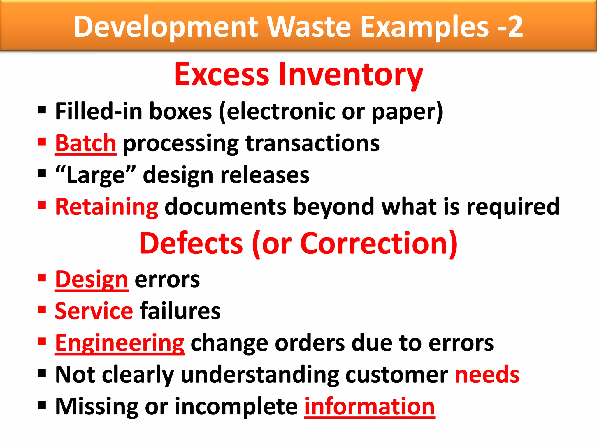 Development Waste Examples -2
           Excess Inventory
 Filled-in boxes (electronic or paper)
 Batch processing transactions
 “Large” design releases
 Retaining documents beyond what is required
        Defects (or Correction)
 Design errors
 Service failures
 Engineering change orders due to errors
 Not clearly understanding customer needs
 Missing or incomplete information
 