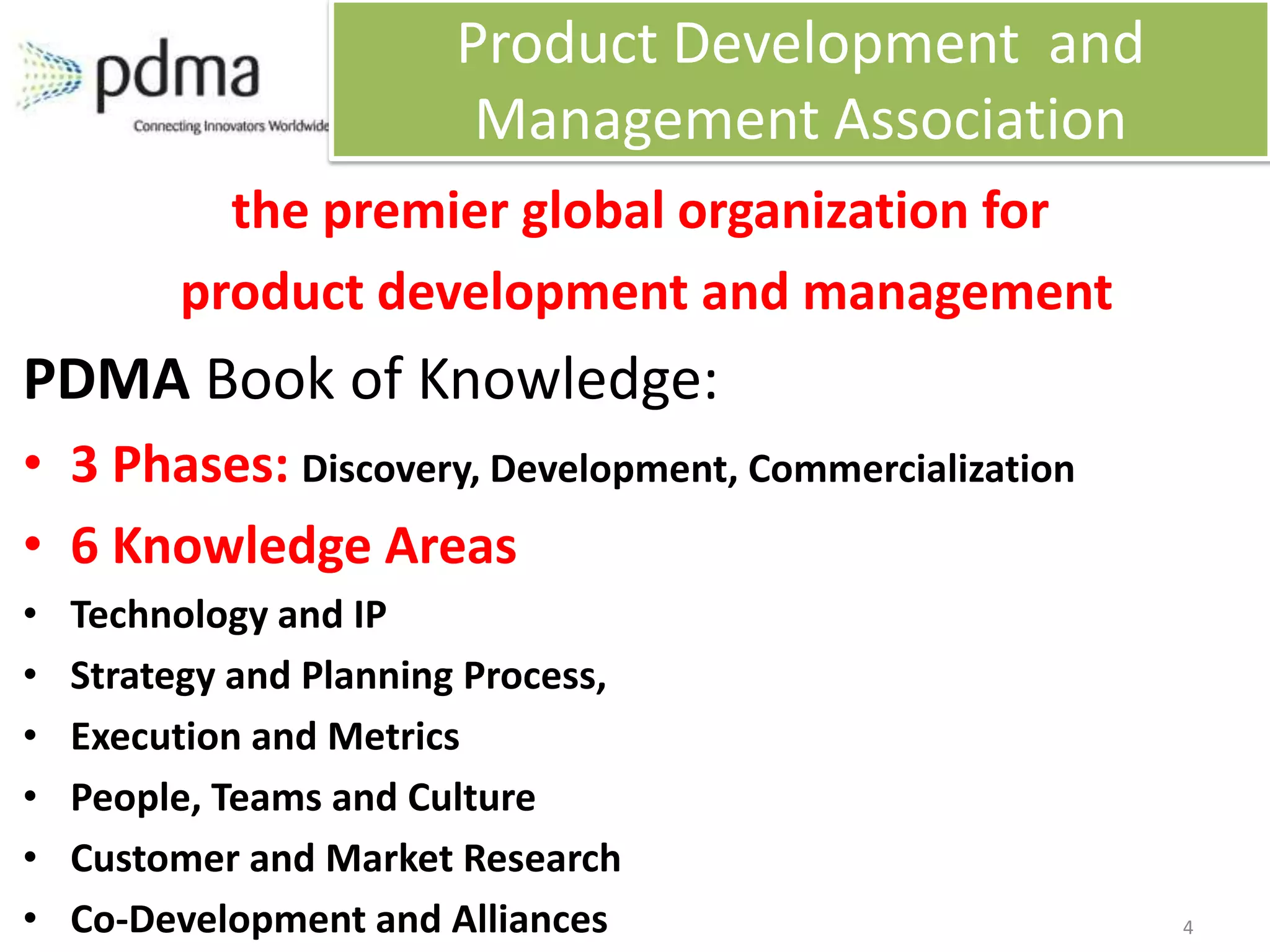 Product Development and
                         Management Association
           the premier global organization for
         product development and management
PDMA Book of Knowledge:
• 3 Phases: Discovery, Development, Commercialization
• 6 Knowledge Areas
•   Technology and IP
•   Strategy and Planning Process,
•   Execution and Metrics
•   People, Teams and Culture
•   Customer and Market Research
•   Co-Development and Alliances                        4
 
