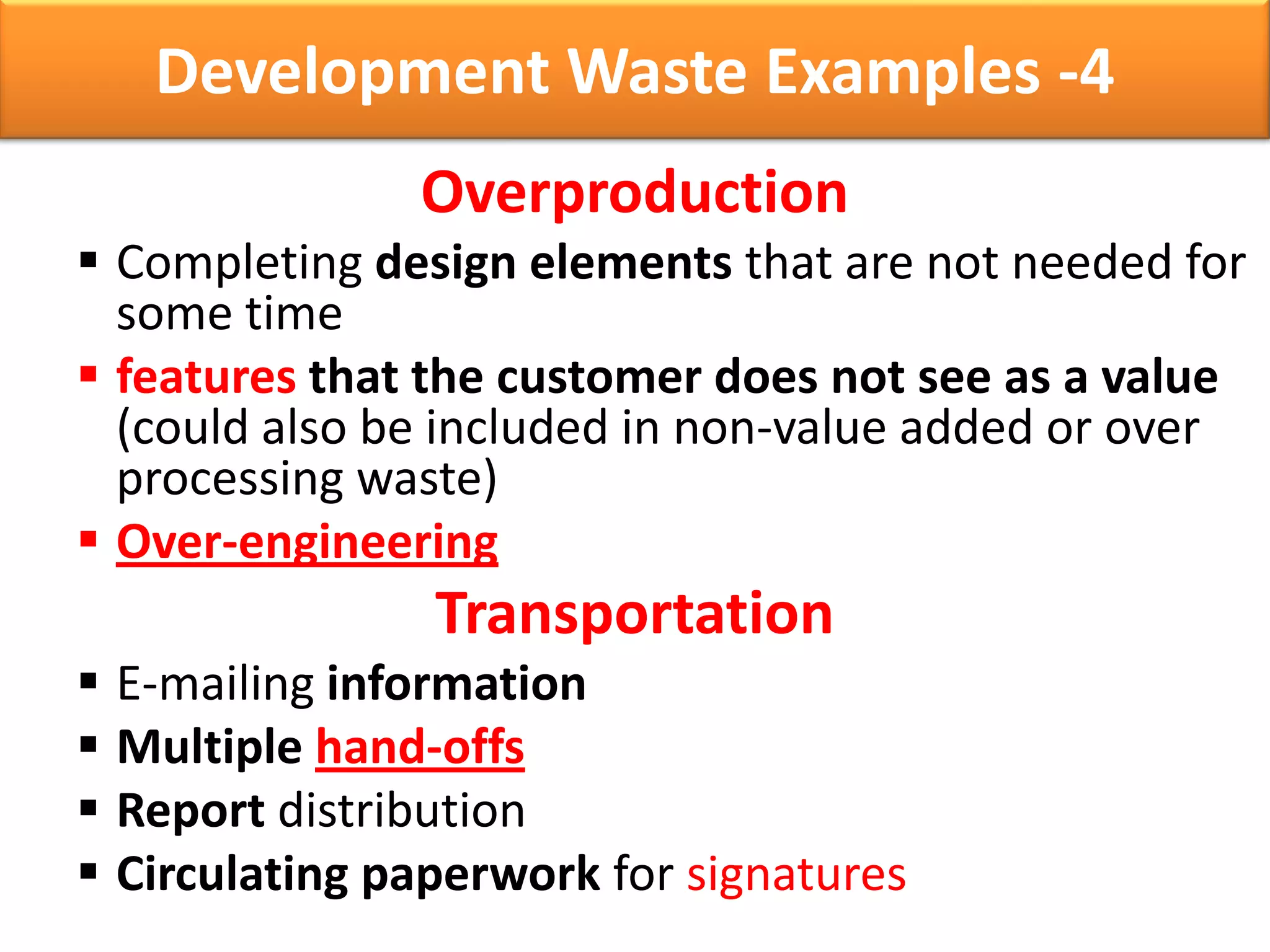 Development Waste Examples -4
               Overproduction
 Completing design elements that are not needed for
  some time
 features that the customer does not see as a value
  (could also be included in non-value added or over
  processing waste)
 Over-engineering
                Transportation
 E-mailing information
 Multiple hand-offs
 Report distribution
 Circulating paperwork for signatures
 