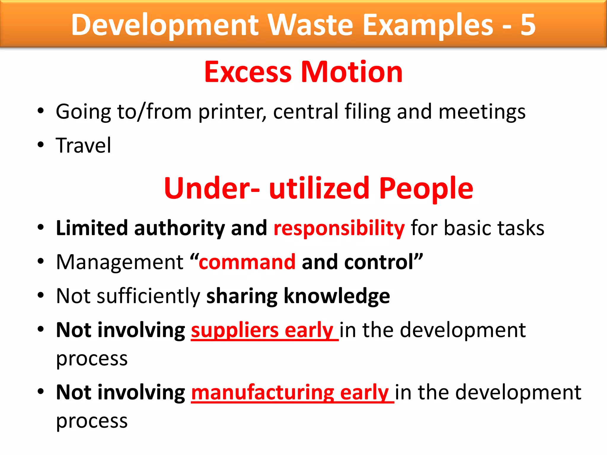 Development Waste Examples - 5
            Excess Motion
• Going to/from printer, central filing and meetings
• Travel
             Under- utilized People
• Limited authority and responsibility for basic tasks
• Management “command and control”
• Not sufficiently sharing knowledge
• Not involving suppliers early in the development
  process
• Not involving manufacturing early in the development
  process
 