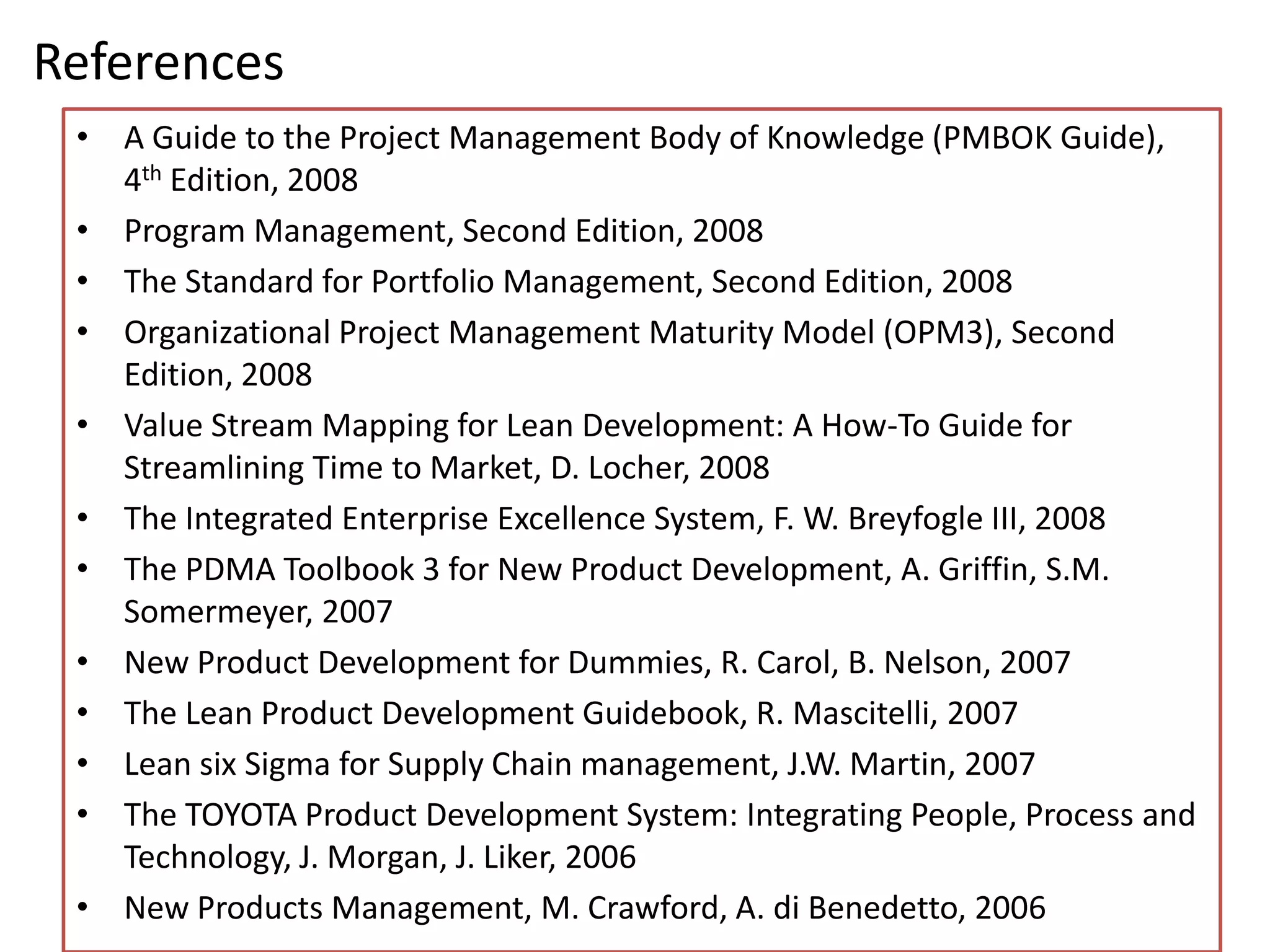 References
 • A Guide to the Project Management Body of Knowledge (PMBOK Guide),
   4th Edition, 2008
 • Program Management, Second Edition, 2008
 • The Standard for Portfolio Management, Second Edition, 2008
 • Organizational Project Management Maturity Model (OPM3), Second
   Edition, 2008
 • Value Stream Mapping for Lean Development: A How-To Guide for
   Streamlining Time to Market, D. Locher, 2008
 • The Integrated Enterprise Excellence System, F. W. Breyfogle III, 2008
 • The PDMA Toolbook 3 for New Product Development, A. Griffin, S.M.
   Somermeyer, 2007
 • New Product Development for Dummies, R. Carol, B. Nelson, 2007
 • The Lean Product Development Guidebook, R. Mascitelli, 2007
 • Lean six Sigma for Supply Chain management, J.W. Martin, 2007
 • The TOYOTA Product Development System: Integrating People, Process and
   Technology, J. Morgan, J. Liker, 2006
 • New Products Management, M. Crawford, A. di Benedetto, 2006
 