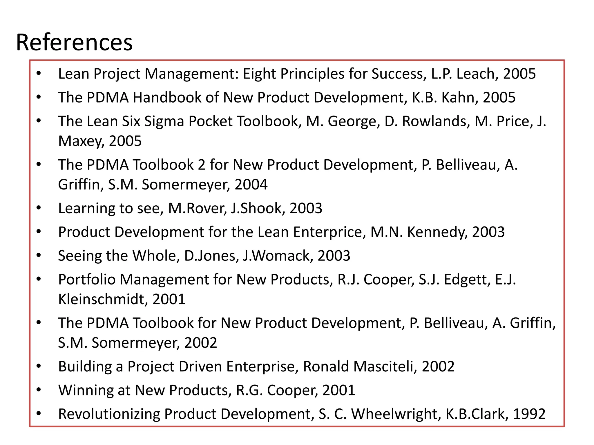 References
 • Lean Project Management: Eight Principles for Success, L.P. Leach, 2005
 • The PDMA Handbook of New Product Development, K.B. Kahn, 2005
 • The Lean Six Sigma Pocket Toolbook, M. George, D. Rowlands, M. Price, J.
   Maxey, 2005
 • The PDMA Toolbook 2 for New Product Development, P. Belliveau, A.
   Griffin, S.M. Somermeyer, 2004
 • Learning to see, M.Rover, J.Shook, 2003
 • Product Development for the Lean Enterprice, M.N. Kennedy, 2003
 • Seeing the Whole, D.Jones, J.Womack, 2003
 • Portfolio Management for New Products, R.J. Cooper, S.J. Edgett, E.J.
   Kleinschmidt, 2001
 • The PDMA Toolbook for New Product Development, P. Belliveau, A. Griffin,
   S.M. Somermeyer, 2002
 • Building a Project Driven Enterprise, Ronald Masciteli, 2002
 • Winning at New Products, R.G. Cooper, 2001
 • Revolutionizing Product Development, S. C. Wheelwright, K.B.Clark, 1992
 