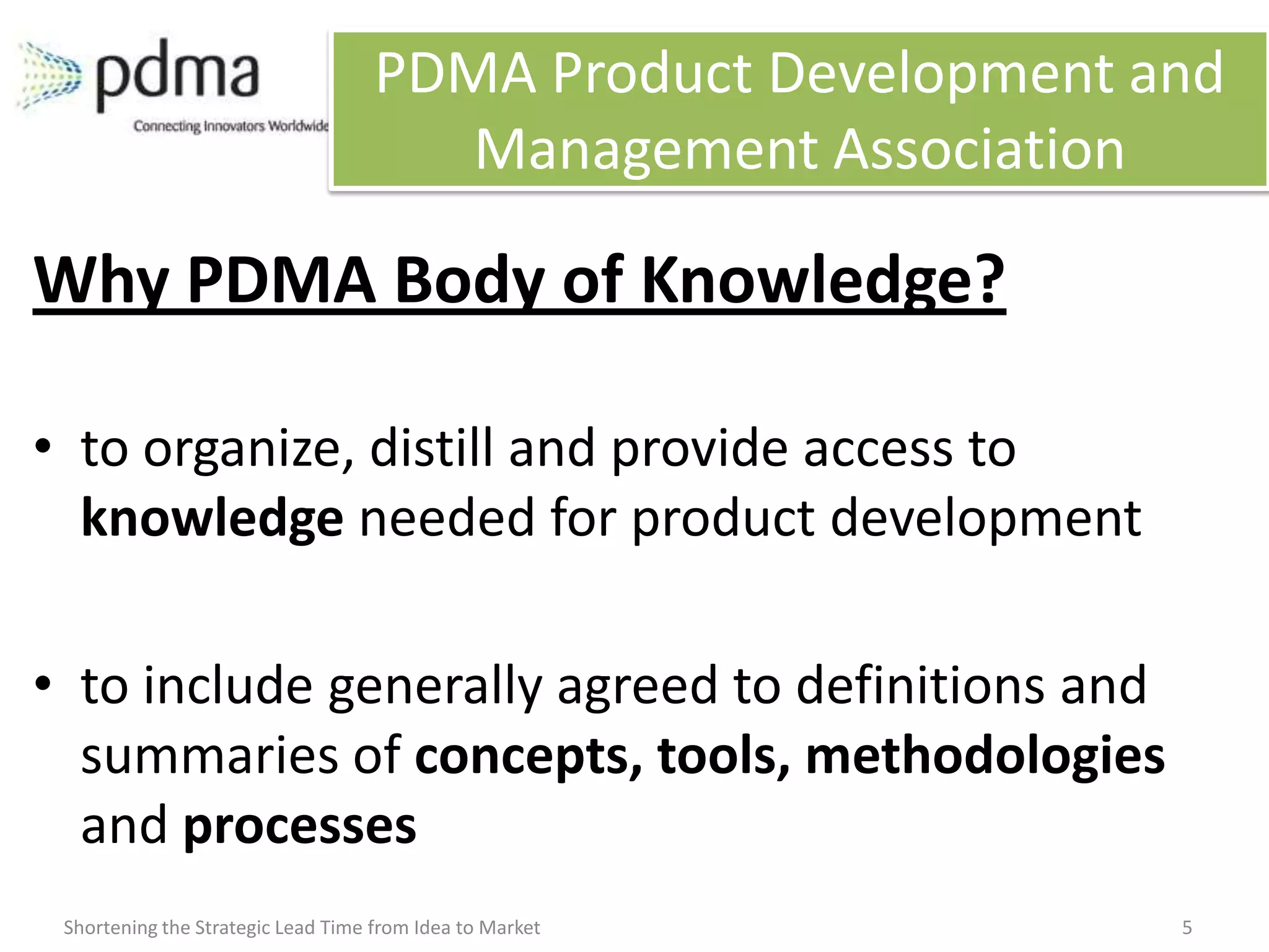 PDMA Product Development and
                                       Management Association

Why PDMA Body of Knowledge?

• to organize, distill and provide access to
  knowledge needed for product development

• to include generally agreed to definitions and
  summaries of concepts, tools, methodologies
  and processes
 Shortening the Strategic Lead Time from Idea to Market       5
 