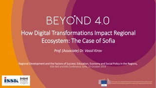 How Digital Transformations Impact Regional
Ecosystem: The Case of Sofia
Regional Development and the Factors of Success: Education, Economy and Social Policy in the Regions,
ISSK-BAS and KAS Conference, Sofia, 25 October 2019
Prof. (Associate) Dr. Vassil Kirov
 