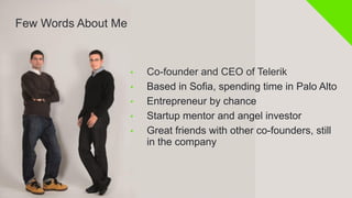 Few Words About Me

• 
• 
• 
• 
• 

Co-founder and CEO of Telerik
Based in Sofia, spending time in Palo Alto
Entrepreneur by chance
Startup mentor and angel investor
Great friends with other co-founders, still
in the company

 