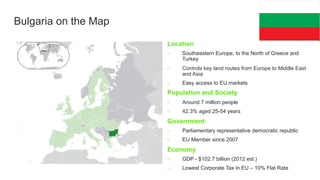 Bulgaria on the Map
Location
• 

Southeastern Europe, to the North of Greece and
Turkey

• 

Controls key land routes from Europe to Middle East
and Asia

• 

Easy access to EU markets

Population and Society
• 

Around 7 million people

• 

42.3% aged 25-54 years

Government
• 

Parliamentary representative democratic republic

• 

EU Member since 2007

Economy
• 

GDP - $102.7 billion (2012 est.)

• 

Lowest Corporate Tax in EU – 10% Flat Rate

 
