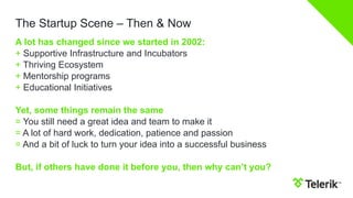 The Startup Scene – Then & Now
A lot has changed since we started in 2002:
+ Supportive Infrastructure and Incubators
+ Thriving Ecosystem
+ Mentorship programs
+ Educational Initiatives
Yet, some things remain the same
= You still need a great idea and team to make it
= A lot of hard work, dedication, patience and passion
= And a bit of luck to turn your idea into a successful business
But, if others have done it before you, then why can’t you?

 
