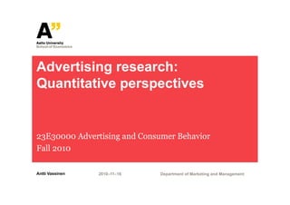 Advertising research:
Quantitative perspectives


23E30000 Advertising and Consumer Behavior
Fall 2010

Antti Vassinen   2010–11–16   Department of Marketing and Management
 
