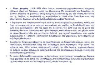• H Βάσω Κατράκη (1914-1988) είναι ίσως η σημαντικότερη χαράκτρια στη σύγχρονη
ελληνική τέχνη του δεύτερου μισού του 20ου αιώνα. Με συμμετοχές και διακρίσεις σε
διεθνείς εκθέσεις και μπιενάλε, όπως αυτές της Αλεξάνδρειας, του Σάο Πάολο, του Τόκυο
και της Λειψίας, η αναγνώρισή της κορυφώθηκε το 1966, όταν διακρίθηκε στην 33η
Μπιενάλε της Βενετίας, με το διεθνές βραβείο λιθογραφίας ‘Tamarind’.
• Η δημιουργία της Κατράκη συνιστά μια από τις πιο ολοκληρωμένες προτάσεις, καθώς στο
έργο της πραγματεύεται με συνέχεια και συνέπεια «τα μεγάλα, τα θεμελιώδη θέματα της
ζωής που εικονογραφεί» από τις αρχές της δεκαετίας του 1940 έως και τα μέσα της
δεκαετίας του 1980. Ξεκινώντας από την ξυλογραφία, θα περάσει το 1955 στη χάραξη πάνω
σε πέτρα (ψαμμίτη λίθο από την Σητεία Κρήτης) , μια τεχνική πρωτότυπη, στην οποία
αναγνωρίζεται η «απόλυτη καλλιτεχνική δεξιοτεχνία» της χαράκτριας, συνδυασμένη με
«οξυδερκή ελευθερία».
• Οι μύθοι της Κατράκη αναφέρονται σε πανανθρώπινες και διαχρονικές αξίες, οι εικόνες της
καθηλώνουν, κατατείνοντας προς ένα ιδεόγραμμα όπου παραπέμπει στην ουσία του
νοήματός τους. Μέσα από τις διαφορετικές εκδοχές του κάθε θέματος, παρακολουθούμε
τις σκέψεις και τους στόχους, το αισθητικό ιδανικό της, το πέρασμα σε φόρμες εντονότερης
συναισθηματικής φόρτισης.
• Τις πρώτες ξυλογραφίες των χρόνων της Κατοχής και της Αντίστασης, και εκείνες με θέματα
τους ψαράδες και τα τοπία του Μεσολογγίου, θα ακολουθήσουν οι πρώτοι πειραματισμοί
της στην πέτρα και οι μετέπειτα εμβληματικές σειρές των έργων της.
 