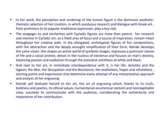 • In her work, the perception and rendering of the human figure is the dominant aesthetic-
thematic selection of her creation, in which assiduous research and dialogue with Greek art ,
from prehistory to its popular-traditional expression, play a key role.
• The anagoges to and similarities with Cycladic figures are more than potent, her research
and interest in Cycladic art, as a fixed area of focus and a source of inspiration, remain intact
throughout her creative path. In the elongated, archetypical figures of her compositions,
with the abstraction and the deeply wrought simplification of their form, Katraki develops
the same vision. She shapes an entire world of symbolic images, expresses a particular stance
of life and a social protest, delves in the nucleus of existence and focuses on man’s destiny,
balancing passion and exaltation through the evocative antithesis of white and black.
• And next to her art, in immediate interdependence with it, is her life; Aetoliko and the
lagoon; the War, the Occupation and the Resistance; the exaltations, hopes and refutations ,
starting points and experiences that determine every attempt of any interpretative approach
and analysis of her engraving.
• Katraki will dedicate herself to her art, the art of engraving which, thanks to its truth,
boldness and poetics, its ethical values, humanitarian-ecumenical content and nonnegotiable
view, succeeds to communicate with the audience, corroborating the authenticity and
importance of her contribution.
 