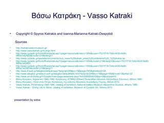 Βάσω Κατράκη - Vasso Katraki
• Copyright © Spyros Katrakis and Ioanna-Marianna Katraki-Despotidi
Sources
• http://katrakivasso-museum.gr/
• http://www.vassokatraki.gr/to-ergo.html
• http://www.cycladic.gr/frontoffice/portal.asp?cpage=resource&cresrc=1954&cuser=7531f718-7d4d-4430-9a90-
9f85a1e03903&cnode=219&clang=1
• http://www.cycladic.gr/appdata/documents/mca_vasso%20katraki_press%20conference%20_%20photos.rar
• http://www.cycladic.gr/frontoffice/portal.asp?cpage=resource&cresrc=1954&cnode=219&clang=0&cuser=7531f718-7d4d-4430-9a90-
9f85a1e03903
• http://www.cycladic.gr/frontoffice/portal.asp?cpage=resource&cresrc=1954&cuser=7531f718-7d4d-4430-9a90-
9f85a1e03903&cnode=219&clang=1
• http://www.tf.auth.gr/teloglion/default.aspx?lang=el-GR&loc=1&&page=565&artistbioid=29
• http://www.teloglion.gr/www.tf.auth.gr/teloglion/default6abb.html?lang=el-GR&loc=1&&page=554&mode=3&artist=22
• http://www.ert-archives.gr/V3/public/main/page-assetview.aspx?tid=0000004935&tsz=0&autostart=0
• Βάσω Κατράκη, Χαρακτική 1940-1980, Κατάλογος, ΕΠΜΑΣ (Εθνική Πινακοθήκη Μουσείο Αλέξανδρου Σούτσου), Αθήνα 1980.
• Βάσω Κατράκη - Πνοή στην Πέτρα, Κατάλογος της έκθεσης Μουσείου Κυκλαδικής Τέχνης, Αθήνα 2010.
• Vasso Katraki, Printmaking 1940-1980, catalog of exhibition, National Gallery Museum Alexandros Soutzos, Athens 1980.
• Vasso Katraki - Giving Life to Stone, catalog of exhibition, Museum of Cycladic Art, Athens 2010.
presentation by sotos
 