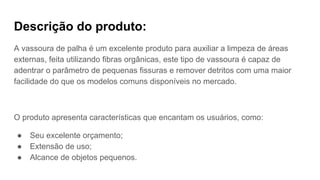 Descrição do produto:
A vassoura de palha é um excelente produto para auxiliar a limpeza de áreas
externas, feita utilizando fibras orgânicas, este tipo de vassoura é capaz de
adentrar o parâmetro de pequenas fissuras e remover detritos com uma maior
facilidade do que os modelos comuns disponíveis no mercado.
O produto apresenta características que encantam os usuários, como:
● Seu excelente orçamento;
● Extensão de uso;
● Alcance de objetos pequenos.
 