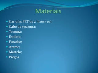 Materiais
 Garrafas PET de 2 litros (20);
 Cabo de vassoura;
 Tesoura;

 Estilete;
 Furador;
 Arame;
 Martelo;
 Pregos.

 