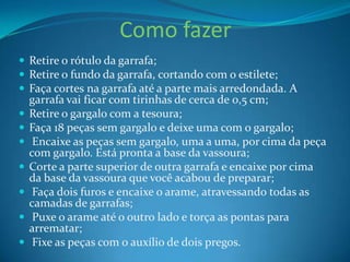 Como fazer
 Retire o rótulo da garrafa;
 Retire o fundo da garrafa, cortando com o estilete;
 Faça cortes na garrafa até a parte mais arredondada. A








garrafa vai ficar com tirinhas de cerca de 0,5 cm;
Retire o gargalo com a tesoura;
Faça 18 peças sem gargalo e deixe uma com o gargalo;
Encaixe as peças sem gargalo, uma a uma, por cima da peça
com gargalo. Está pronta a base da vassoura;
Corte a parte superior de outra garrafa e encaixe por cima
da base da vassoura que você acabou de preparar;
Faça dois furos e encaixe o arame, atravessando todas as
camadas de garrafas;
Puxe o arame até o outro lado e torça as pontas para
arrematar;
Fixe as peças com o auxílio de dois pregos.

 