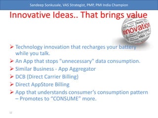 Sandeep Sonkusale, VAS Strategist, PMP, PMI India Champion
Innovative Ideas.. That brings value
 Technology innovation that recharges your battery
while you talk.
 An App that stops "unnecessary" data consumption.
 Similar Business - App Aggregator
 DCB (Direct Carrier Billing)
 Direct AppStore Billing
 App that understands consumer’s consumption pattern
– Promotes to “CONSUME” more.
12
 