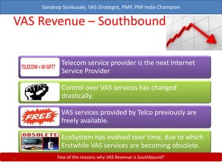 Sandeep Sonkusale, VAS Strategist, PMP, PMI India Champion
VAS Revenue – Southbound?
Telecom service provider is the next Internet
Service Provider
Control over VAS services has changed
drastically.
VAS services provided by Telco previously are
freely available.
EcoSystem has evolved over time, due to which
Erstwhile VAS services are becoming obsolete.
Few of the reasons why VAS Revenue is Southbound?7
 