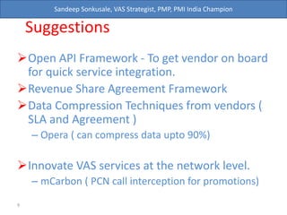 Sandeep Sonkusale, VAS Strategist, PMP, PMI India Champion
Suggestions
Open API Framework - To get vendor on board
for quick service integration.
Revenue Share Agreement Framework
Data Compression Techniques from vendors (
SLA and Agreement )
– Opera ( can compress data upto 90%)
Innovate VAS services at the network level.
– mCarbon ( PCN call interception for promotions)
9
 