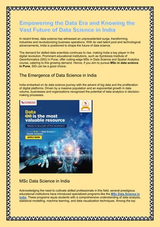In recent times, data science has witnessed an unprecedented surge, transforming
industries and revolutionizing business operations. With its vast talent pool and technological
advancements, India is positioned to shape the future of data science.
The demand for skilled data scientists continues to rise, making India a key player in the
digital revolution. Prominent educational institutions, such as Symbiosis Institute of
Geoinformatics (SIG) in Pune, offer cutting-edge MSc in Data Science and Spatial Analytics
course, catering to this growing demand. Hence, if you aim to pursue MSc in data science
in Pune, SIG can be a good choice.
The Emergence of Data Science in India
India embarked on its data science journey with the advent of big data and the proliferation
of digital platforms. Driven by a massive population and an exponential growth in data
volume, businesses and organizations recognized the potential of data analytics in decision-
making processes.
MSc Data Science in India
Acknowledging the need to cultivate skilled professionals in this field, several prestigious
educational institutions have introduced specialized programs like the MSc Data Science in
India. These programs equip students with a comprehensive understanding of data analysis,
statistical modelling, machine learning, and data visualization techniques. Among the top
 