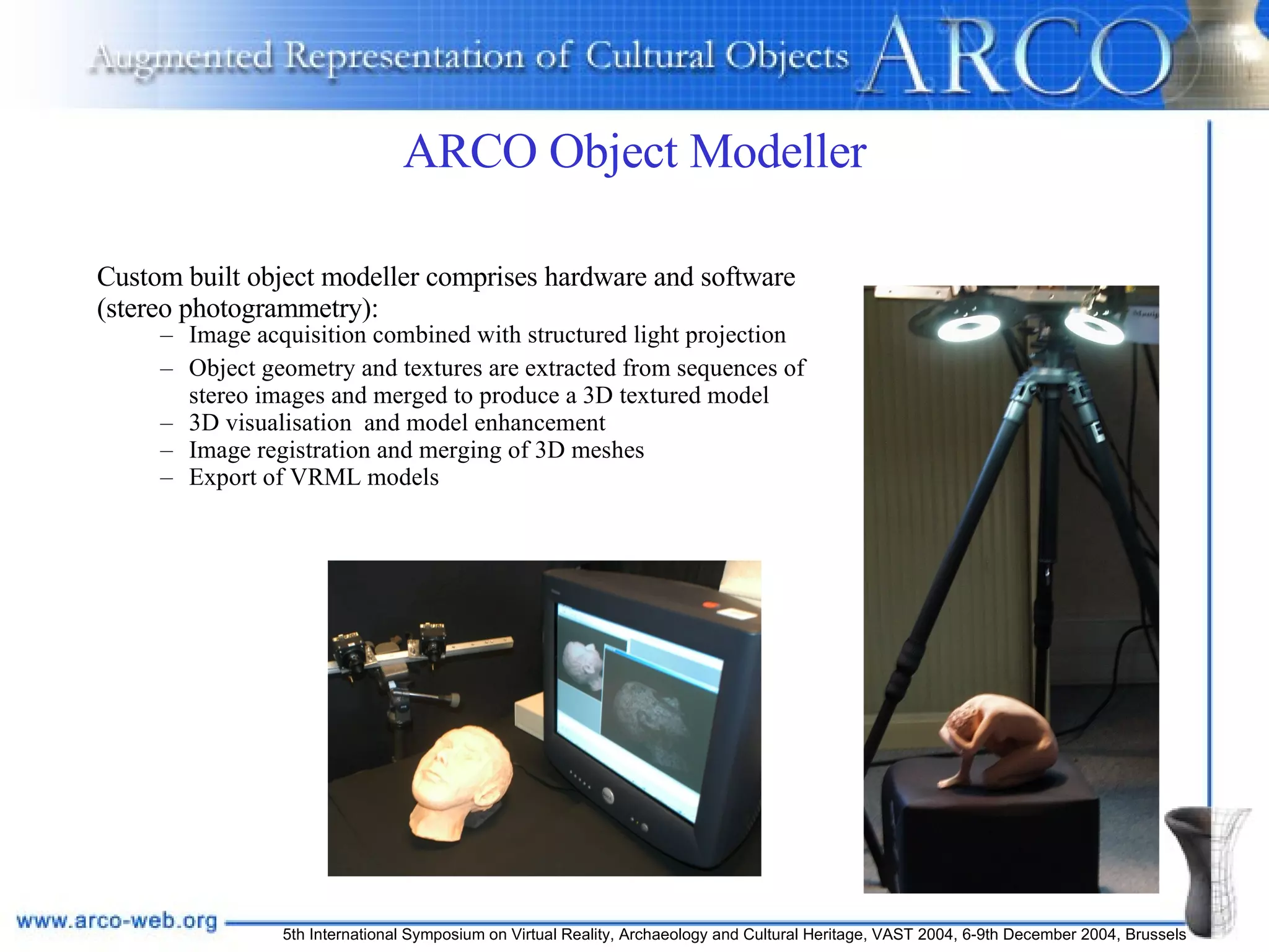 ARCO Object Modeller Custom built object modeller comprises hardware and software (stereo photogrammetry): Image acquisition combined with structured light projection Object geometry and textures are extracted from sequences of stereo images and merged to produce a 3D textured model 3D visualisation  and model enhancement Image registration and merging of 3D meshes Export of VRML models 